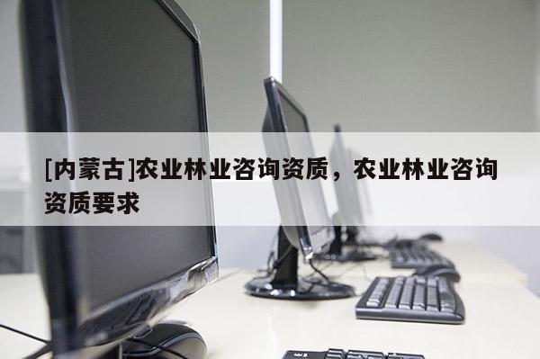 [內(nèi)蒙古]農(nóng)業(yè)林業(yè)咨詢資質(zhì)，農(nóng)業(yè)林業(yè)咨詢資質(zhì)要求