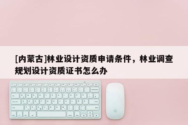 [內蒙古]林業設計資質申請條件，林業調查規劃設計資質證書怎么辦