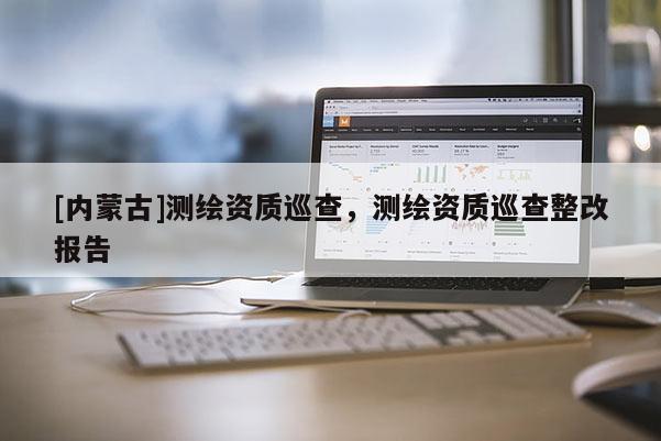 [內蒙古]測繪資質巡查，測繪資質巡查整改報告