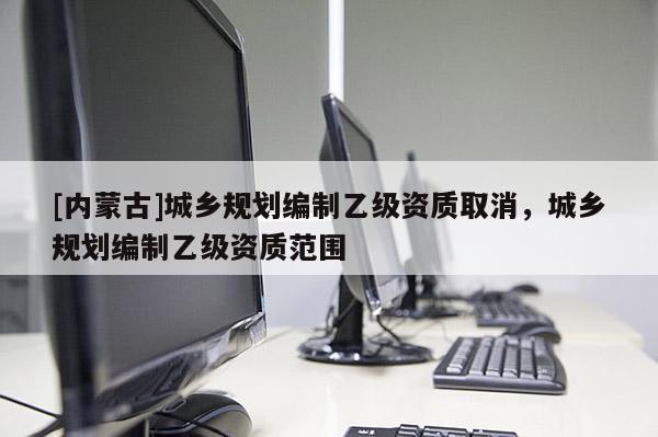 [內蒙古]城鄉規劃編制乙級資質取消，城鄉規劃編制乙級資質范圍
