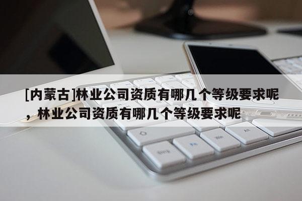 [內蒙古]林業公司資質有哪幾個等級要求呢，林業公司資質有哪幾個等級要求呢