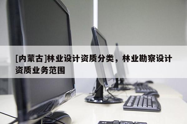 [內(nèi)蒙古]林業(yè)設(shè)計(jì)資質(zhì)分類，林業(yè)勘察設(shè)計(jì)資質(zhì)業(yè)務(wù)范圍