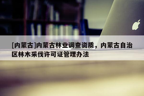 [內蒙古]內蒙古林業調查資質，內蒙古自治區林木采伐許可證管理辦法