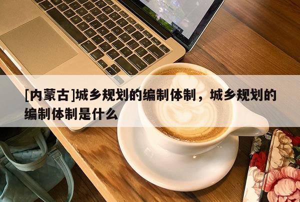 [內蒙古]城鄉規劃的編制體制，城鄉規劃的編制體制是什么