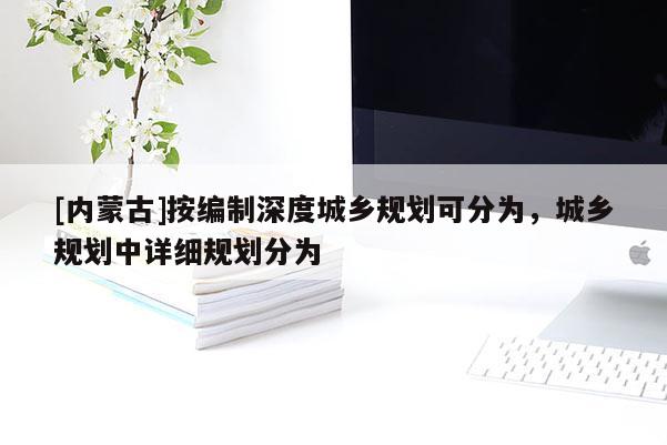 [內蒙古]按編制深度城鄉規劃可分為，城鄉規劃中詳細規劃分為