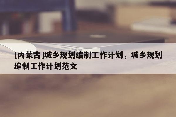 [內蒙古]城鄉規劃編制工作計劃，城鄉規劃編制工作計劃范文