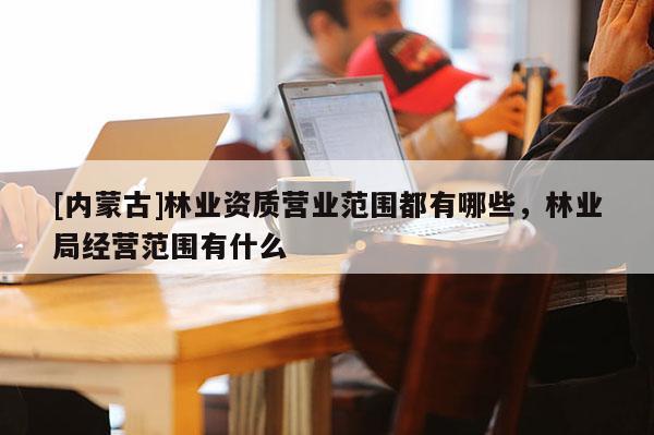 [內(nèi)蒙古]林業(yè)資質(zhì)營業(yè)范圍都有哪些，林業(yè)局經(jīng)營范圍有什么
