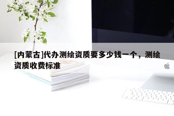 [內(nèi)蒙古]代辦測(cè)繪資質(zhì)要多少錢一個(gè)，測(cè)繪資質(zhì)收費(fèi)標(biāo)準(zhǔn)