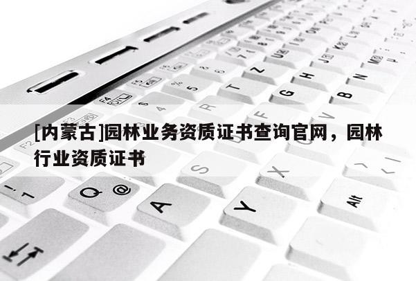 [內蒙古]園林業務資質證書查詢官網，園林行業資質證書