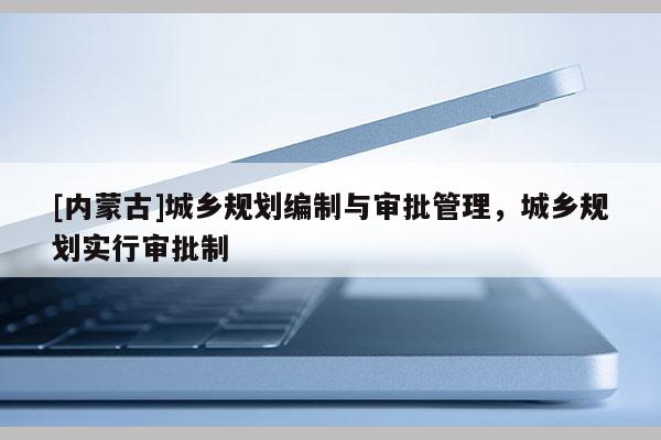 [內蒙古]城鄉規劃編制與審批管理，城鄉規劃實行審批制