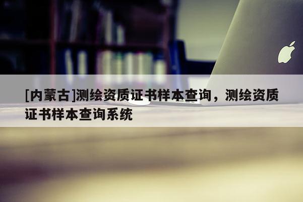 [內(nèi)蒙古]測繪資質(zhì)證書樣本查詢，測繪資質(zhì)證書樣本查詢系統(tǒng)