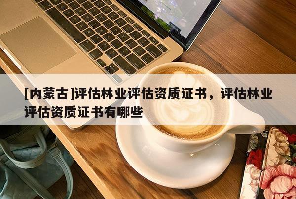 [內蒙古]評估林業評估資質證書，評估林業評估資質證書有哪些