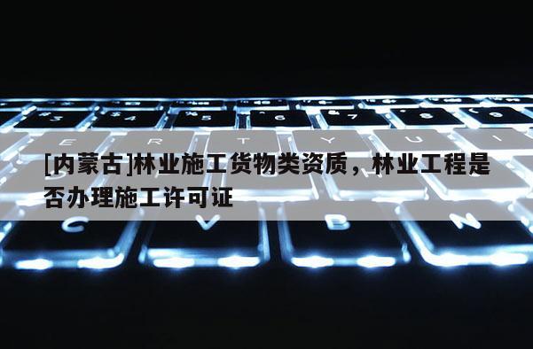 [內蒙古]林業施工貨物類資質，林業工程是否辦理施工許可證