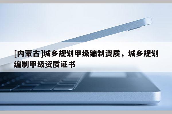 [內蒙古]城鄉規劃甲級編制資質，城鄉規劃編制甲級資質證書