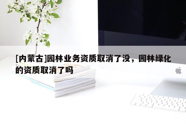 [內蒙古]園林業務資質取消了沒，園林綠化的資質取消了嗎