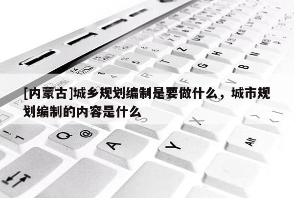 [內蒙古]城鄉規劃編制是要做什么，城市規劃編制的內容是什么