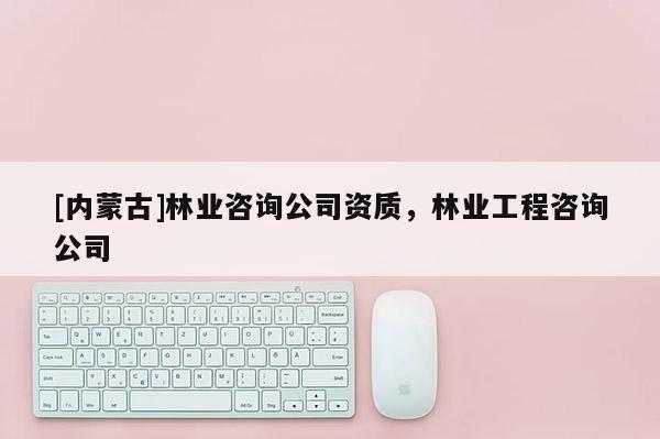 [內蒙古]林業咨詢公司資質，林業工程咨詢公司