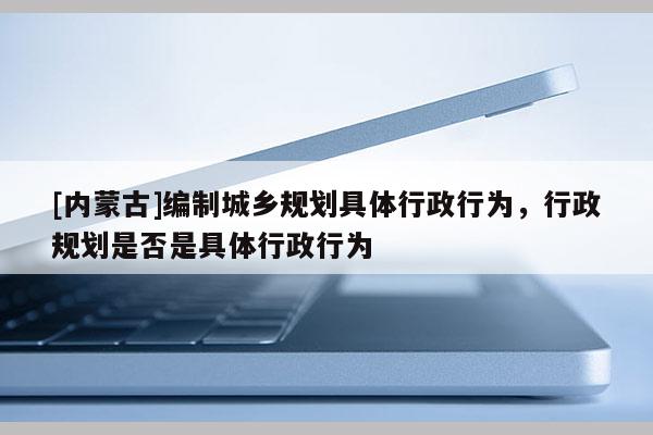 [內蒙古]編制城鄉規劃具體行政行為，行政規劃是否是具體行政行為