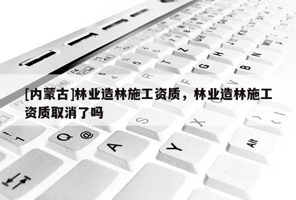 [內(nèi)蒙古]林業(yè)造林施工資質(zhì)，林業(yè)造林施工資質(zhì)取消了嗎