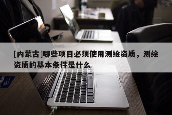 [內蒙古]哪些項目必須使用測繪資質，測繪資質的基本條件是什么