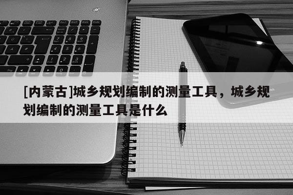 [內蒙古]城鄉規劃編制的測量工具，城鄉規劃編制的測量工具是什么