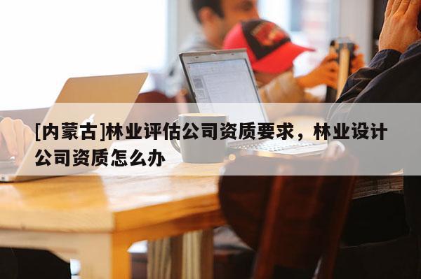 [內蒙古]林業評估公司資質要求，林業設計公司資質怎么辦
