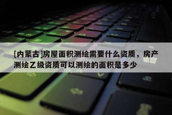 [內蒙古]房屋面積測繪需要什么資質，房產測繪乙級資質可以測繪的面積是多少