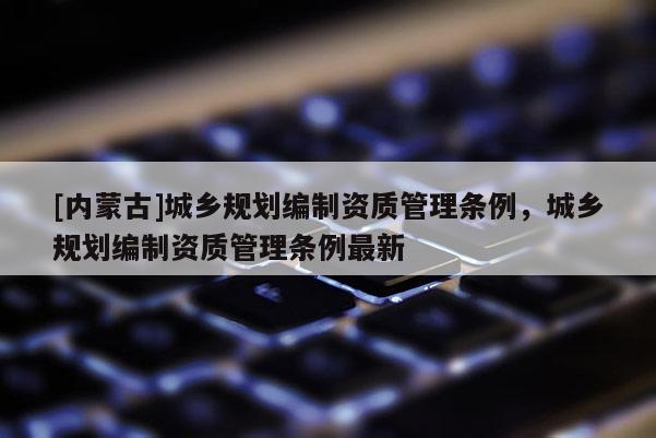 [內蒙古]城鄉規劃編制資質管理條例，城鄉規劃編制資質管理條例最新