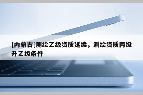 [內(nèi)蒙古]測(cè)繪乙級(jí)資質(zhì)延續(xù)，測(cè)繪資質(zhì)丙級(jí)升乙級(jí)條件