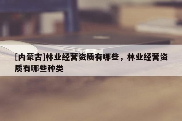 [內蒙古]林業經營資質有哪些，林業經營資質有哪些種類