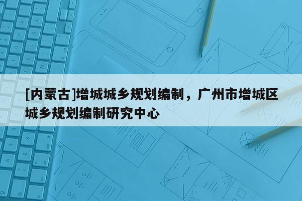 [內蒙古]增城城鄉規劃編制，廣州市增城區城鄉規劃編制研究中心