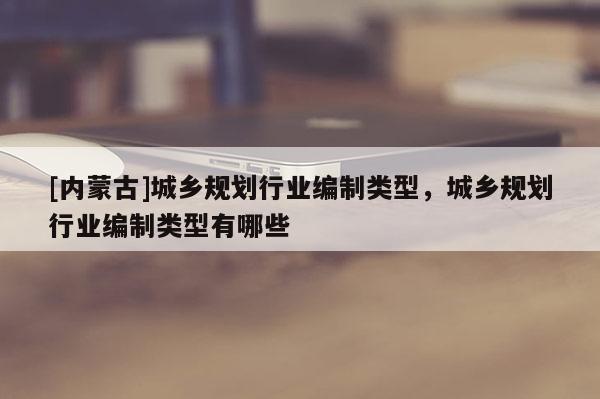 [內(nèi)蒙古]城鄉(xiāng)規(guī)劃行業(yè)編制類型，城鄉(xiāng)規(guī)劃行業(yè)編制類型有哪些