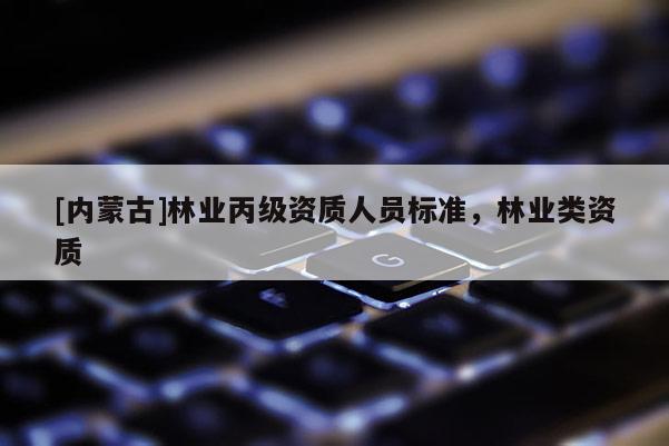 [內(nèi)蒙古]林業(yè)丙級資質(zhì)人員標(biāo)準(zhǔn)，林業(yè)類資質(zhì)