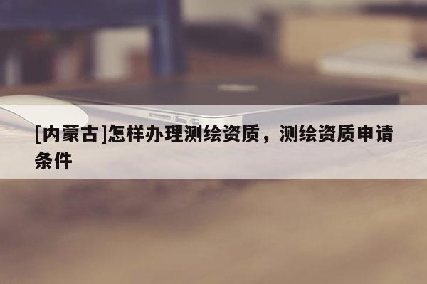 [內(nèi)蒙古]怎樣辦理測繪資質(zhì)，測繪資質(zhì)申請條件