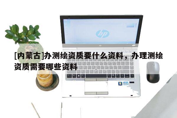 [內蒙古]辦測繪資質要什么資料，辦理測繪資質需要哪些資料