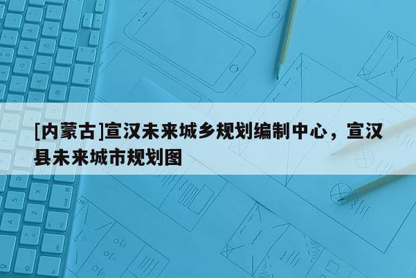 [內蒙古]宣漢未來城鄉(xiāng)規(guī)劃編制中心，宣漢縣未來城市規(guī)劃圖