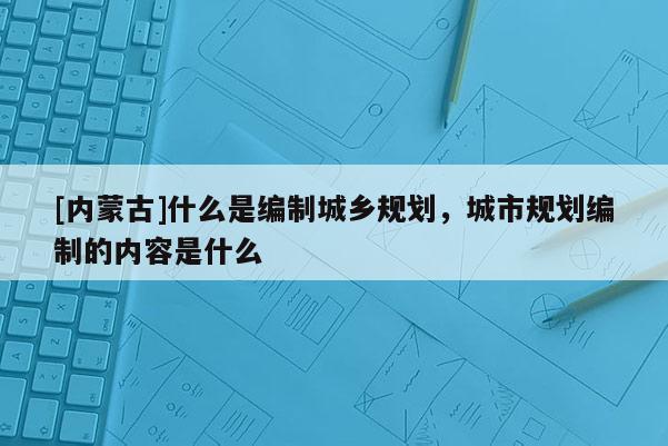 [內蒙古]什么是編制城鄉規劃，城市規劃編制的內容是什么