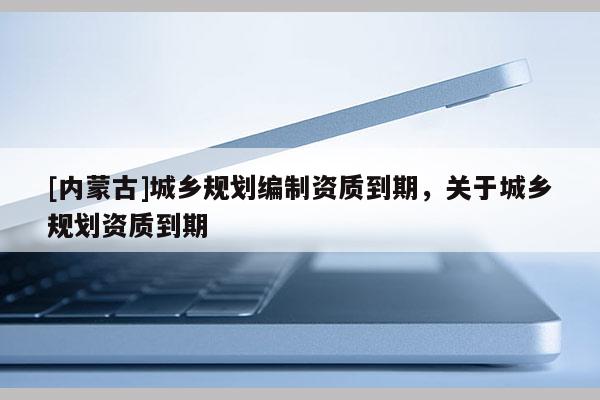 [內(nèi)蒙古]城鄉(xiāng)規(guī)劃編制資質(zhì)到期，關(guān)于城鄉(xiāng)規(guī)劃資質(zhì)到期
