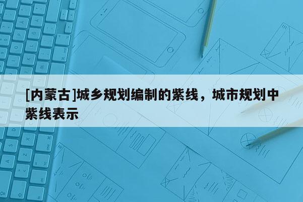 [內蒙古]城鄉規劃編制的紫線，城市規劃中紫線表示