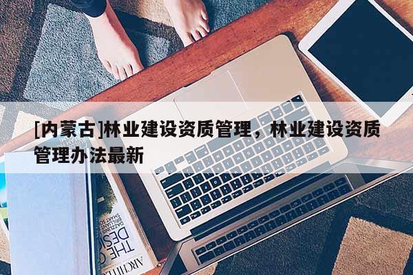[內蒙古]林業建設資質管理，林業建設資質管理辦法最新