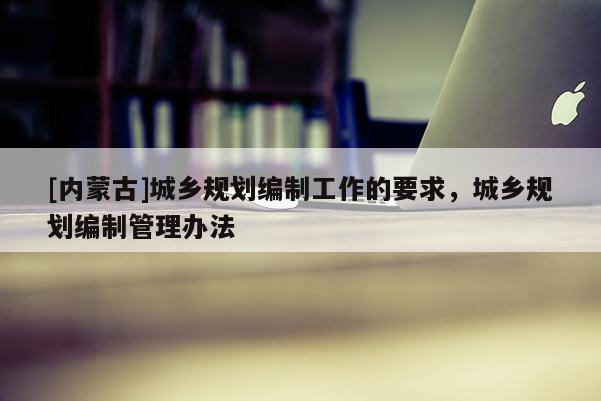 [內蒙古]城鄉規劃編制工作的要求，城鄉規劃編制管理辦法