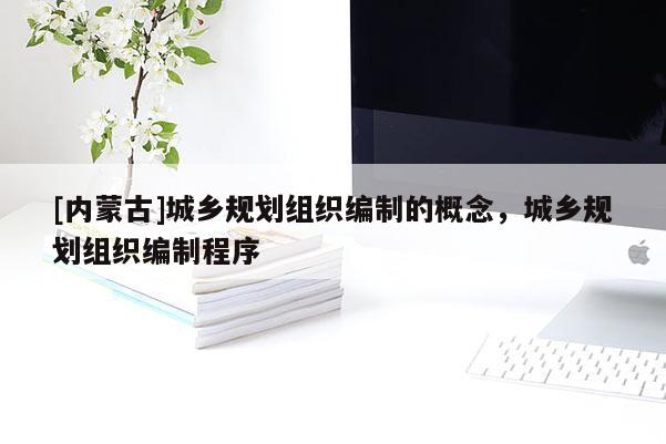 [內蒙古]城鄉規劃組織編制的概念，城鄉規劃組織編制程序
