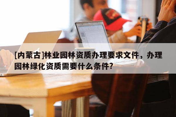 [內(nèi)蒙古]林業(yè)園林資質(zhì)辦理要求文件，辦理園林綠化資質(zhì)需要什么條件?