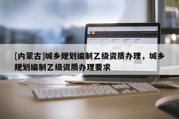 [內蒙古]城鄉規劃編制乙級資質辦理，城鄉規劃編制乙級資質辦理要求