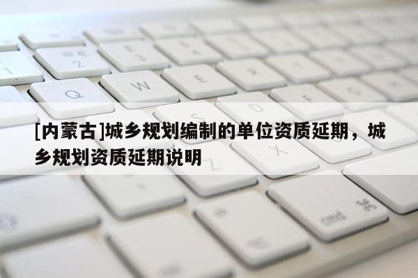 [內蒙古]城鄉規劃編制的單位資質延期，城鄉規劃資質延期說明