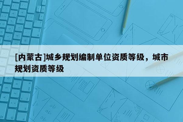 [內蒙古]城鄉規劃編制單位資質等級，城市規劃資質等級