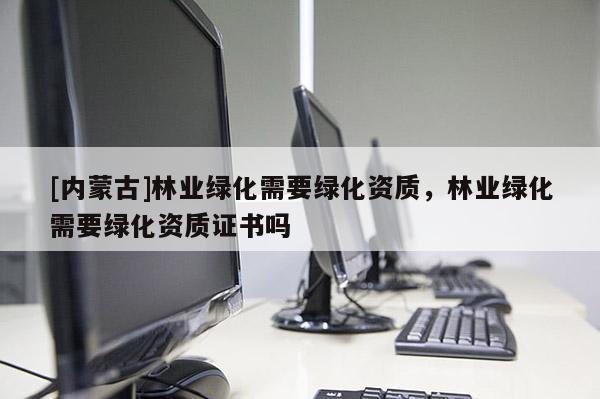 [內蒙古]林業綠化需要綠化資質，林業綠化需要綠化資質證書嗎