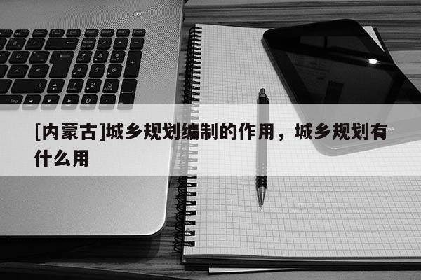 [內蒙古]城鄉規劃編制的作用，城鄉規劃有什么用