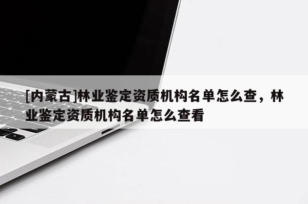 [內蒙古]林業鑒定資質機構名單怎么查，林業鑒定資質機構名單怎么查看