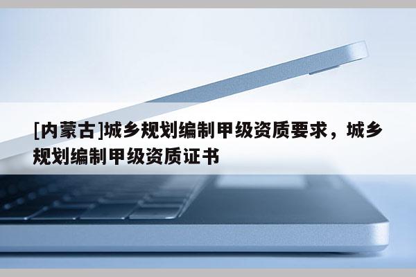 [內(nèi)蒙古]城鄉(xiāng)規(guī)劃編制甲級資質(zhì)要求，城鄉(xiāng)規(guī)劃編制甲級資質(zhì)證書